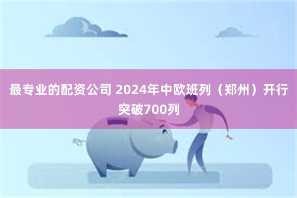 最专业的配资公司 2024年中欧班列（郑州）开行突破700列