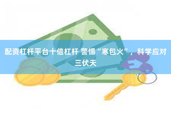 配资杠杆平台十倍杠杆 警惕“寒包火”，科学应对三伏天