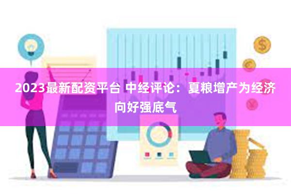 2023最新配资平台 中经评论：夏粮增产为经济向好强底气