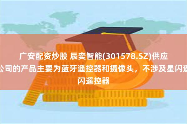 广安配资炒股 辰奕智能(301578.SZ)供应华为公司的产品主要为蓝牙遥控器和摄像头，不涉及星闪遥控器