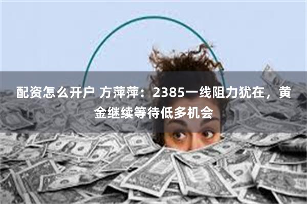 配资怎么开户 方萍萍：2385一线阻力犹在，黄金继续等待低多机会