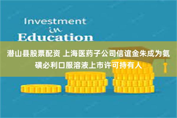 潜山县股票配资 上海医药子公司信谊金朱成为氨磺必利口服溶液上市许可持有人