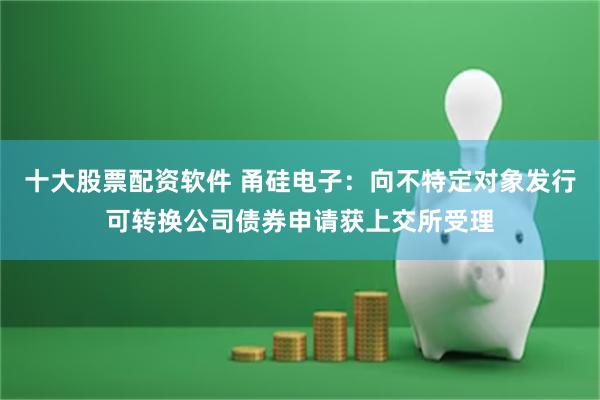 十大股票配资软件 甬硅电子：向不特定对象发行可转换公司债券申请获上交所受理