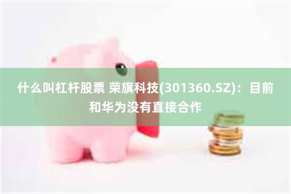 什么叫杠杆股票 荣旗科技(301360.SZ)：目前和华为没有直接合作