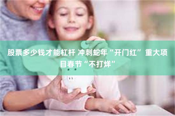 股票多少钱才能杠杆 冲刺蛇年“开门红” 重大项目春节“不打烊”