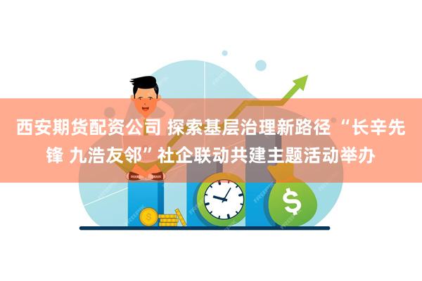 西安期货配资公司 探索基层治理新路径 “长辛先锋 九浩友邻”社企联动共建主题活动举办
