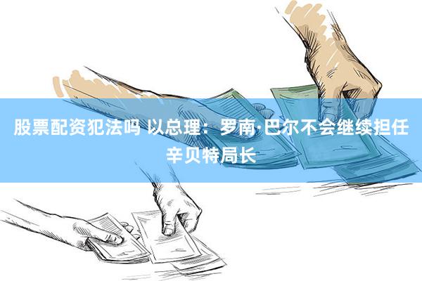 股票配资犯法吗 以总理：罗南·巴尔不会继续担任辛贝特局长