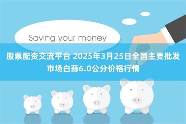 股票配资交流平台 2025年3月25日全国主要批发市场白蒜6.0公分价格行情