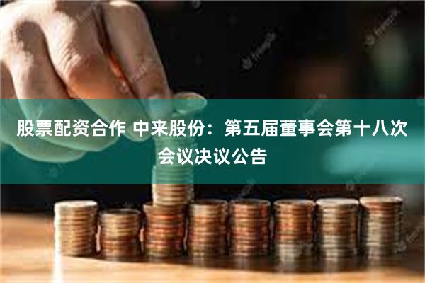 股票配资合作 中来股份：第五届董事会第十八次会议决议公告