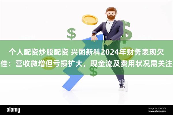 个人配资炒股配资 兴图新科2024年财务表现欠佳：营收微增但亏损扩大，现金流及费用状况需关注