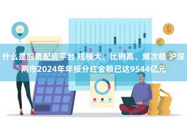 什么是股票配资平台 规模大、比例高、频次稳 沪深两市2024年年报分红金额已达9544亿元