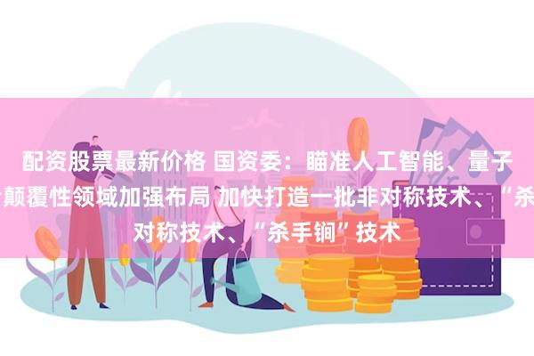 配资股票最新价格 国资委：瞄准人工智能、量子科技等前沿颠覆性领域加强布局 加快打造一批非对称技术、“杀手锏”技术