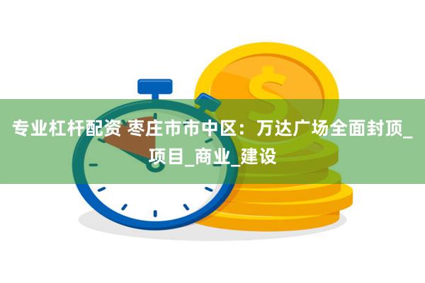 专业杠杆配资 枣庄市市中区：万达广场全面封顶_项目_商业_建设
