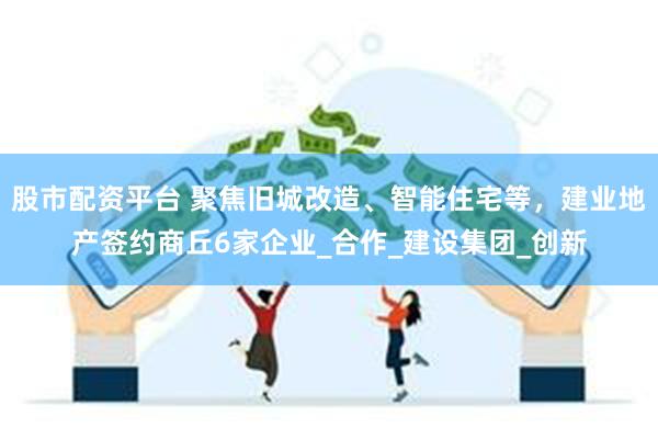 股市配资平台 聚焦旧城改造、智能住宅等，建业地产签约商丘6家企业_合作_建设集团_创新