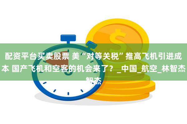 配资平台买卖股票 美“对等关税”推高飞机引进成本 国产飞机和空客的机会来了？_中国_航空_林智杰