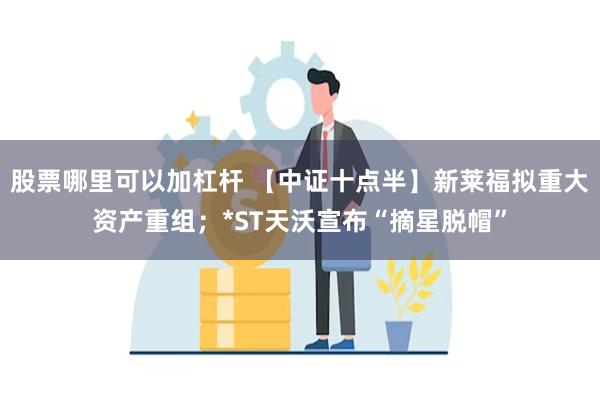 股票哪里可以加杠杆 【中证十点半】新莱福拟重大资产重组；*ST天沃宣布“摘星脱帽”