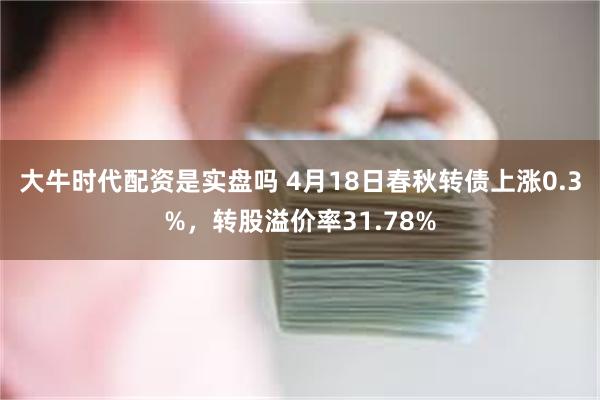 大牛时代配资是实盘吗 4月18日春秋转债上涨0.3%，转股溢价率31.78%