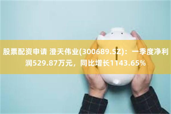股票配资申请 澄天伟业(300689.SZ)：一季度净利润529.87万元，同比增长1143.65%