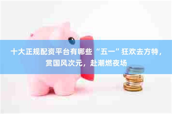 十大正规配资平台有哪些 “五一”狂欢去方特，赏国风次元，赴潮燃夜场