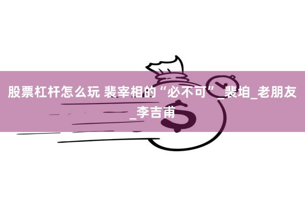 股票杠杆怎么玩 裴宰相的“必不可”_裴垍_老朋友_李吉甫