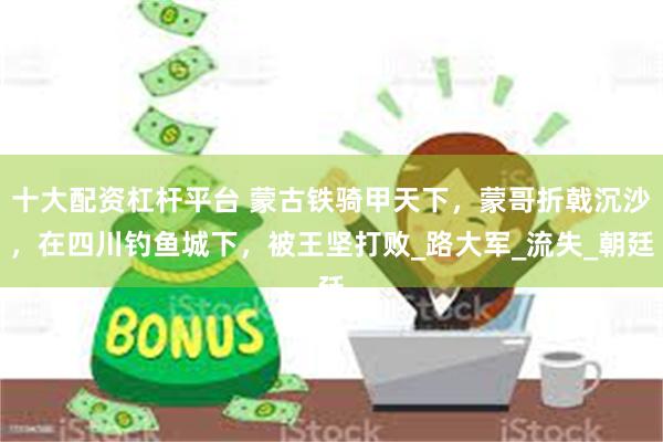 十大配资杠杆平台 蒙古铁骑甲天下，蒙哥折戟沉沙，在四川钓鱼城下，被王坚打败_路大军_流失_朝廷