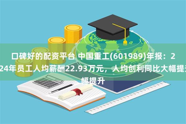 口碑好的配资平台 中国重工(601989)年报：2024年员工人均薪酬22.93万元，人均创利同比大幅提升