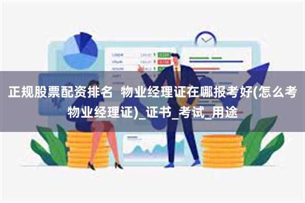 正规股票配资排名  物业经理证在哪报考好(怎么考物业经理证)_证书_考试_用途