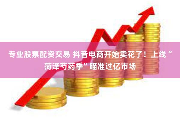 专业股票配资交易 抖音电商开始卖花了！上线“菏泽芍药季”瞄准过亿市场