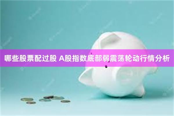 哪些股票配过股 A股指数底部弱震荡轮动行情分析