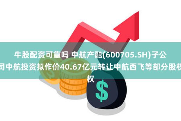 牛股配资可靠吗 中航产融(600705.SH)子公司中航投资拟作价40.67亿元转让中航西飞等部分股权