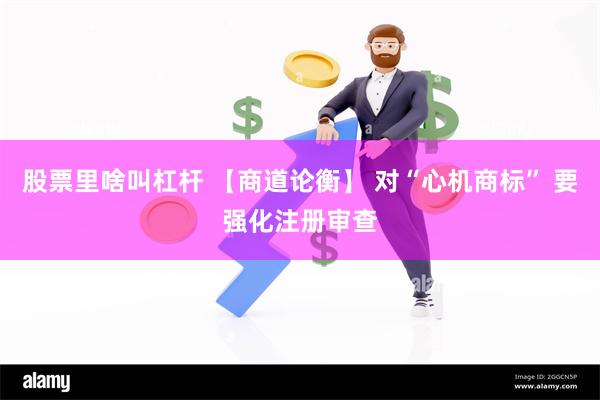 股票里啥叫杠杆 【商道论衡】 对“心机商标” 要强化注册审查