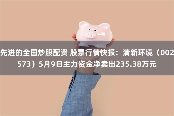 先进的全国炒股配资 股票行情快报：清新环境（002573）5月9日主力资金净卖出235.38万元