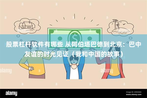 股票杠杆软件有哪些 从阿伯塔巴德到北京：巴中友谊的时光见证（我和中国的故事）