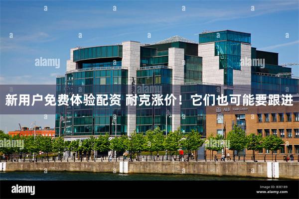 新用户免费体验配资 耐克涨价！它们也可能要跟进