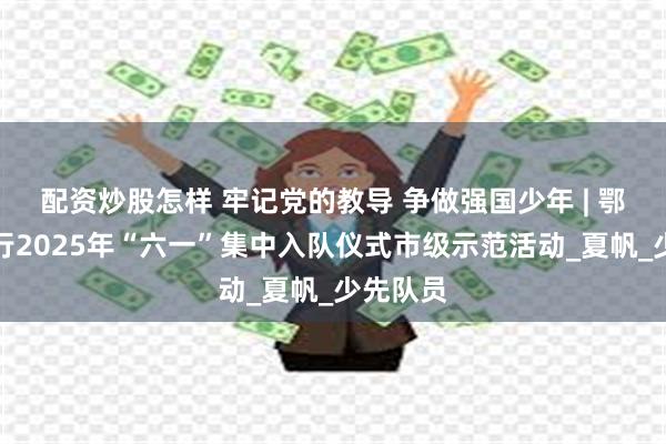 配资炒股怎样 牢记党的教导 争做强国少年 | 鄂州市举行2025年“六一”集中入队仪式市级示范活动_夏帆_少先队员