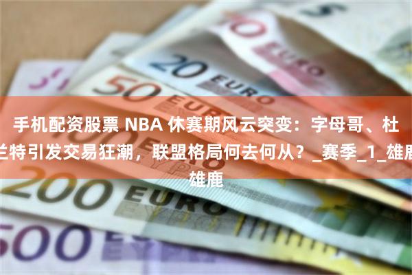 手机配资股票 NBA 休赛期风云突变：字母哥、杜兰特引发交易狂潮，联盟格局何去何从？_赛季_1_雄鹿