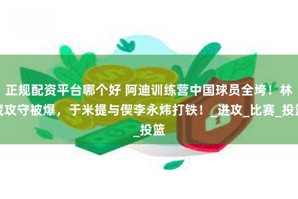 正规配资平台哪个好 阿迪训练营中国球员全垮！林葳攻守被爆，于米提与偰李永炜打铁！_进攻_比赛_投篮