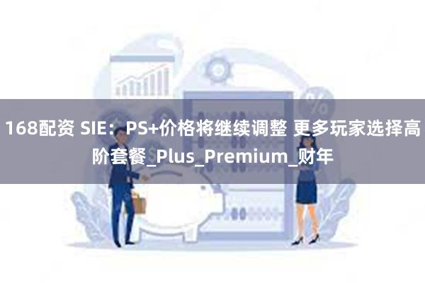 168配资 SIE：PS+价格将继续调整 更多玩家选择高阶套餐_Plus_Premium_财年
