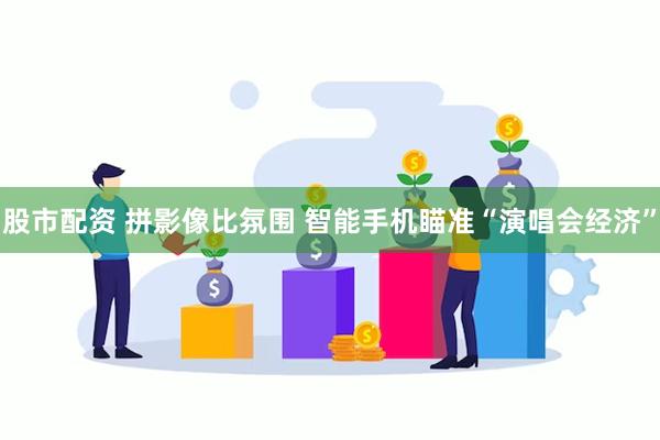 股市配资 拼影像比氛围 智能手机瞄准“演唱会经济”
