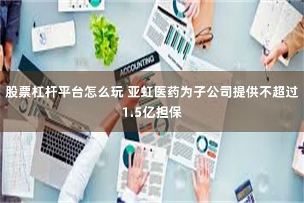 股票杠杆平台怎么玩 亚虹医药为子公司提供不超过1.5亿担保