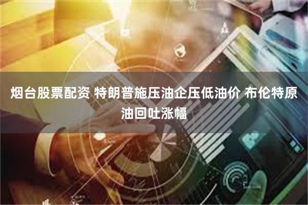 烟台股票配资 特朗普施压油企压低油价 布伦特原油回吐涨幅